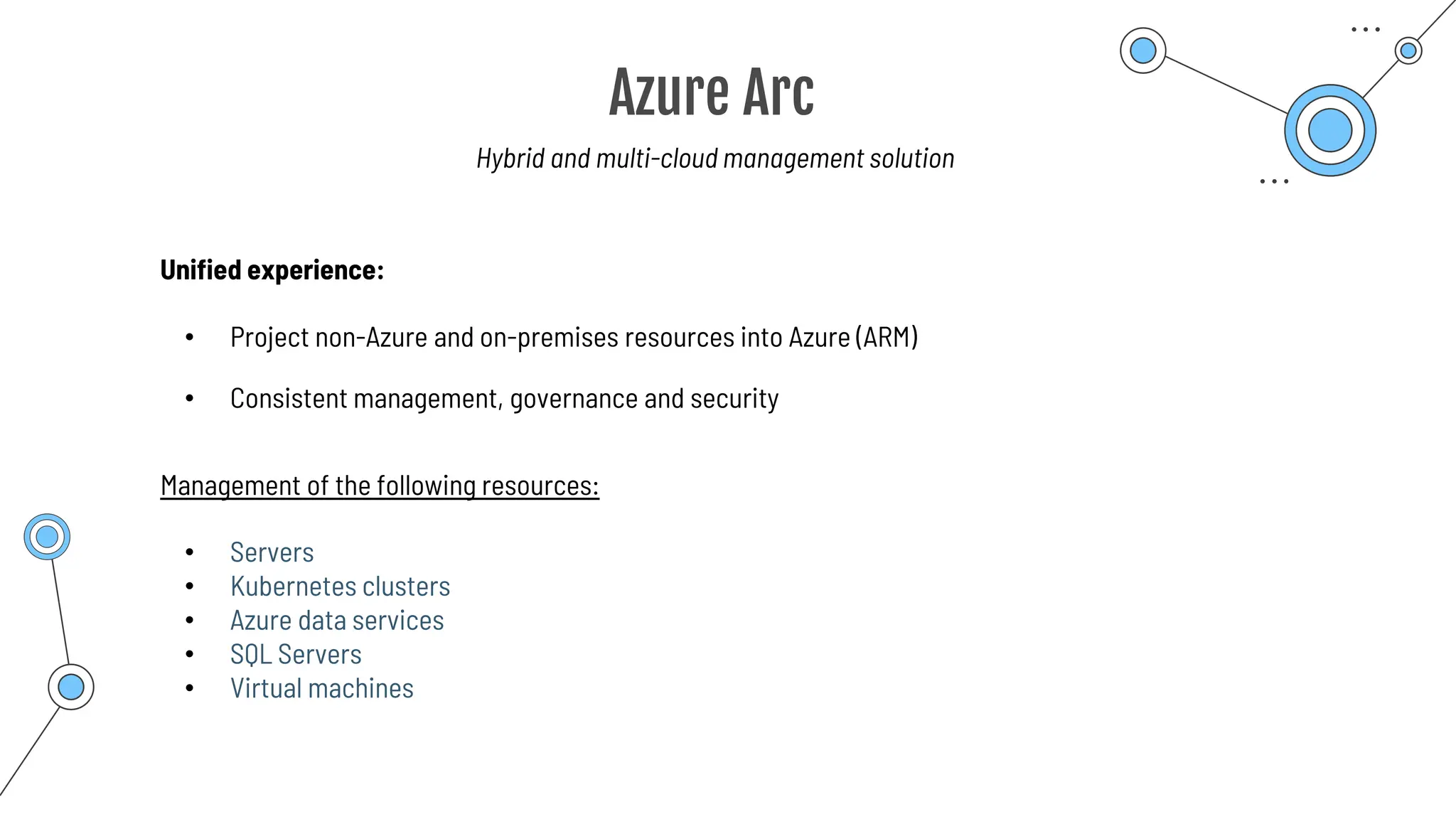 Azure Arc
Hybrid and multi-cloud management solution
Unified experience:
• Project non-Azure and on-premises resources into Azure (ARM)
Management of the following resources:
• Consistent management, governance and security
• Servers
• Kubernetes clusters
• Azure data services
• SQL Servers
• Virtual machines
 