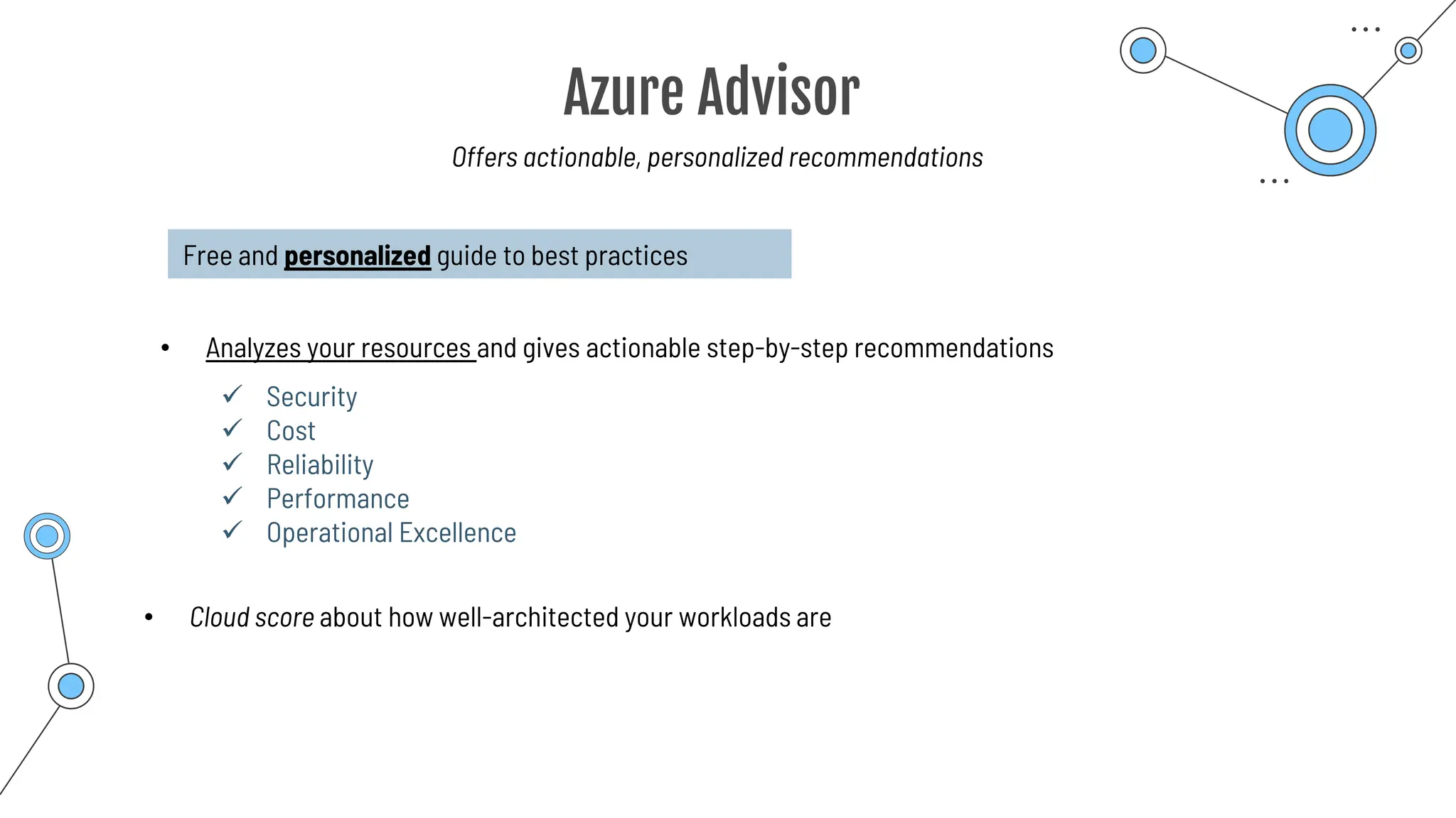 Azure Advisor
Offers actionable, personalized recommendations
Free and personalized guide to best practices
• Analyzes your resources and gives actionable step-by-step recommendations
✓ Security
✓ Cost
✓ Reliability
✓ Performance
✓ Operational Excellence
• Cloud score about how well-architected your workloads are
 