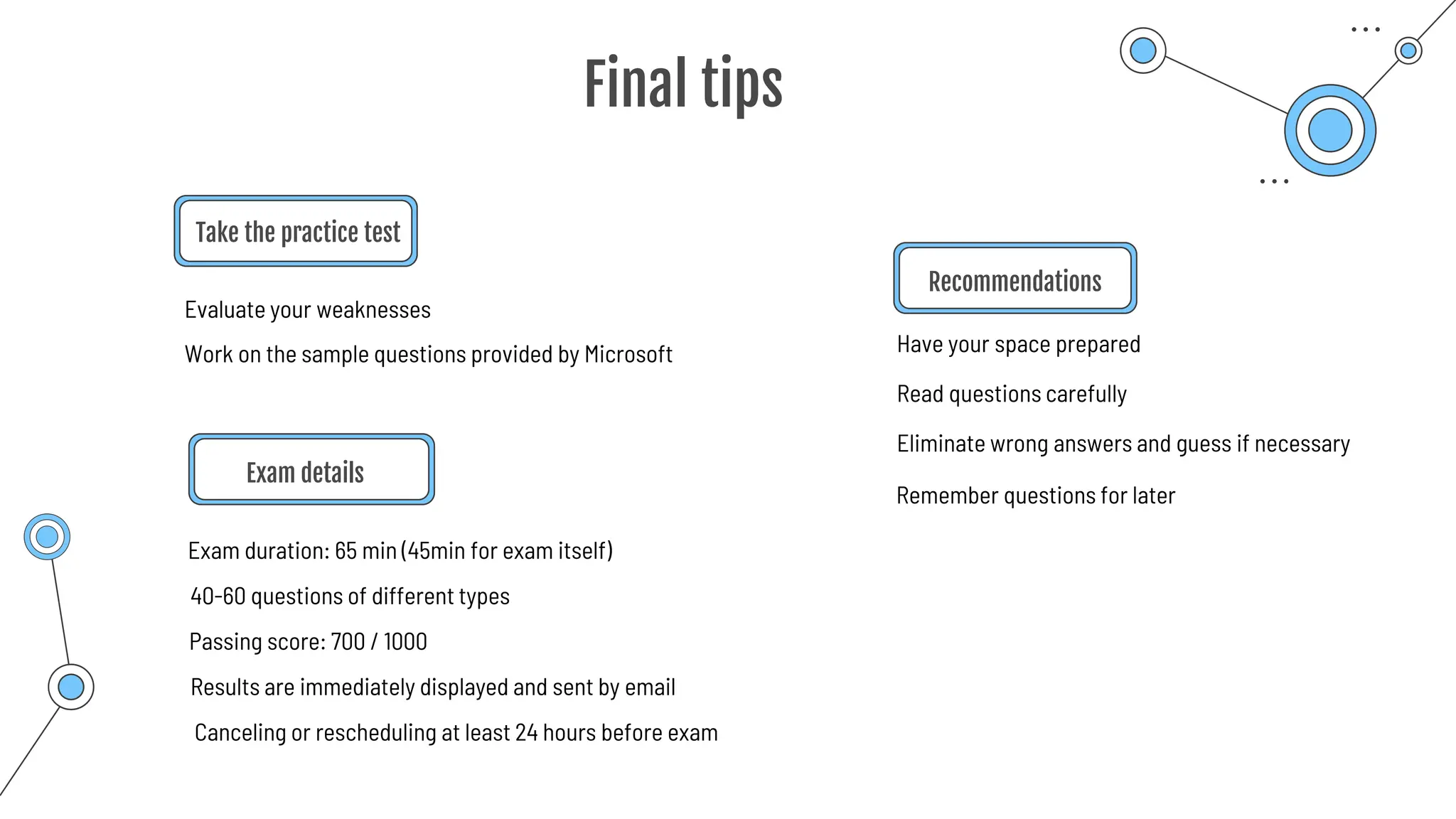 Final tips
Take the practice test
Exam details
Exam duration: 65 min (45min for exam itself)
Have your space prepared
Recommendations
Evaluate your weaknesses
Work on the sample questions provided by Microsoft
40-60 questions of different types
Passing score: 700 / 1000
Read questions carefully
Results are immediately displayed and sent by email
Canceling or rescheduling at least 24 hours before exam
Eliminate wrong answers and guess if necessary
Remember questions for later
 