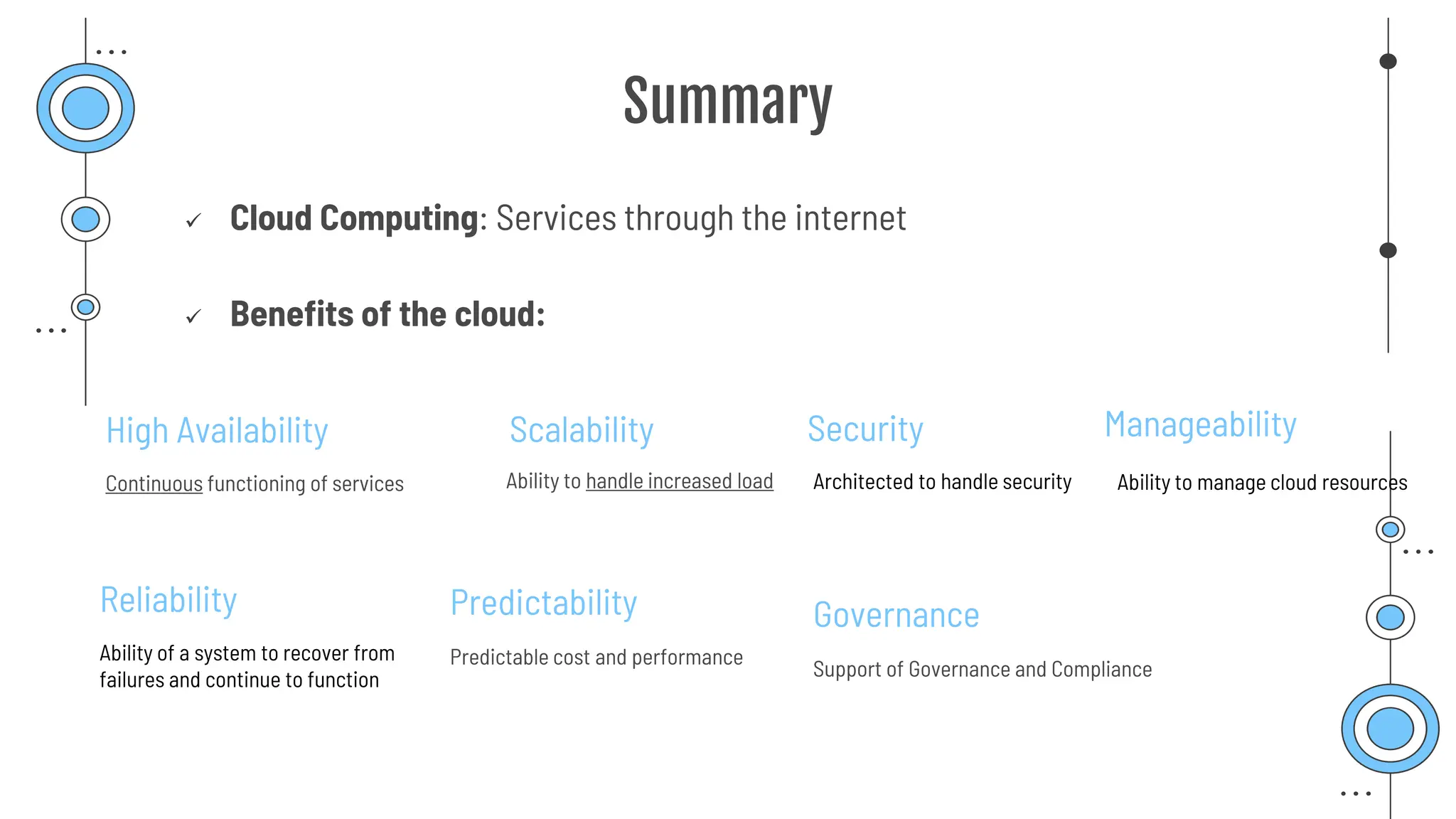 Summary
✓ Cloud Computing: Services through the internet
✓ Benefits of the cloud:
High Availability
Continuous functioning of services
Scalability
Ability to handle increased load
Reliability
Ability of a system to recover from
failures and continue to function
Predictability
Predictable cost and performance
Security
Architected to handle security
Governance
Support of Governance and Compliance
Manageability
Ability to manage cloud resources
 
