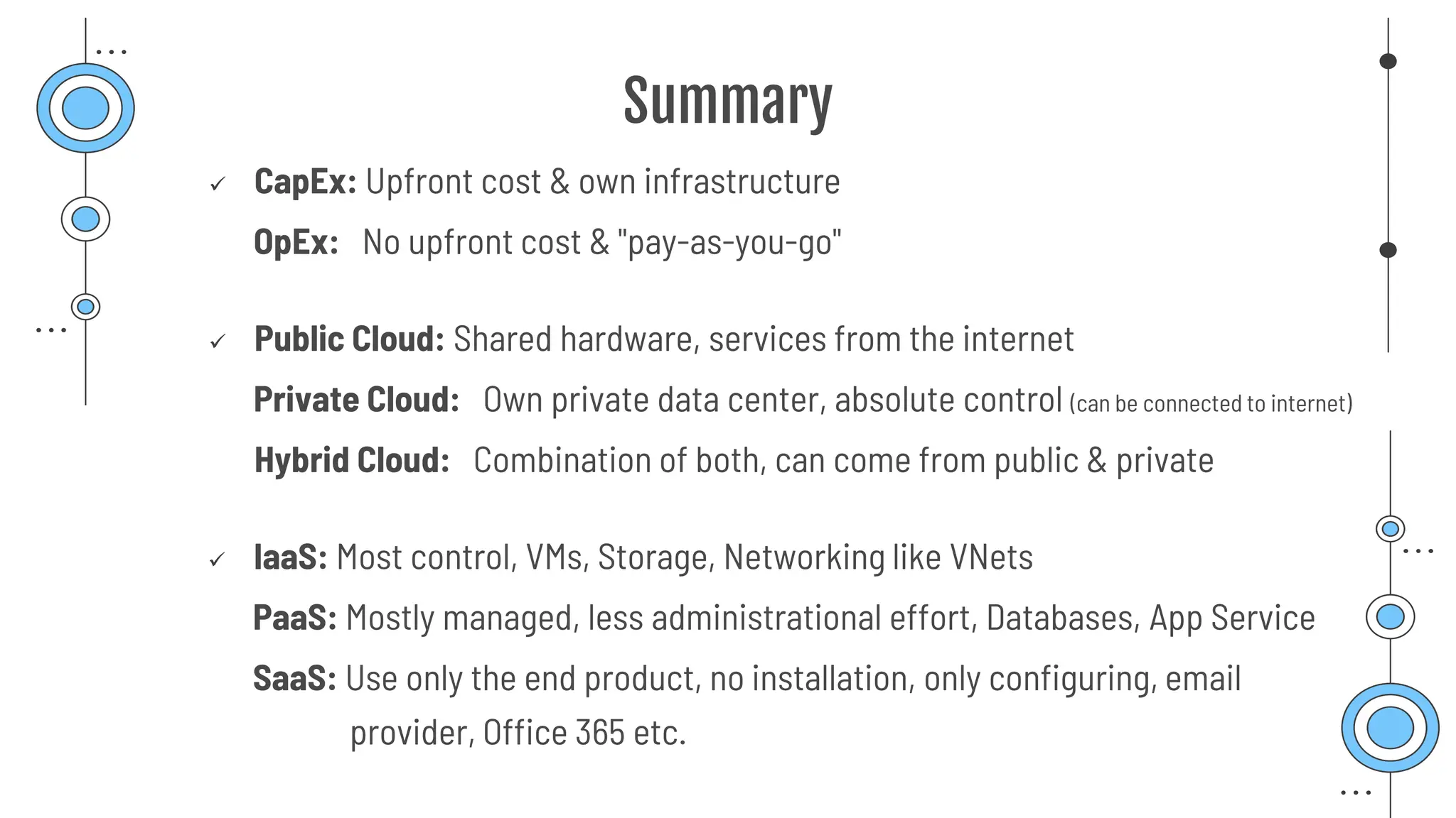 Summary
✓ CapEx: Upfront cost & own infrastructure
OpEx: No upfront cost & "pay-as-you-go"
✓ Public Cloud: Shared hardware, services from the internet
Private Cloud: Own private data center, absolute control (can be connected to internet)
Hybrid Cloud: Combination of both, can come from public & private
✓ IaaS: Most control, VMs, Storage, Networking like VNets
PaaS: Mostly managed, less administrational effort, Databases, App Service
SaaS: Use only the end product, no installation, only configuring, email
provider, Office 365 etc.
 