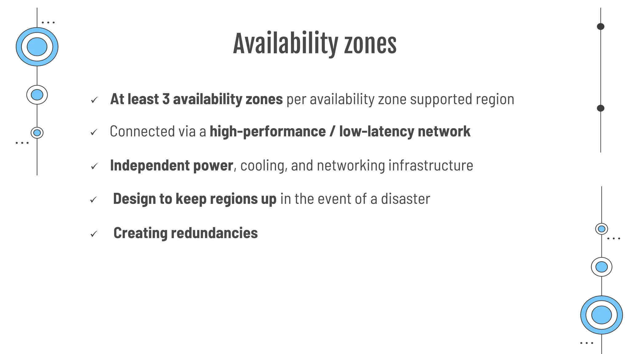 Availability zones
✓ At least 3 availability zones per availability zone supported region
✓ Connected via a high-performance / low-latency network
✓ Independent power, cooling, and networking infrastructure
✓ Design to keep regions up in the event of a disaster
✓ Creating redundancies
 