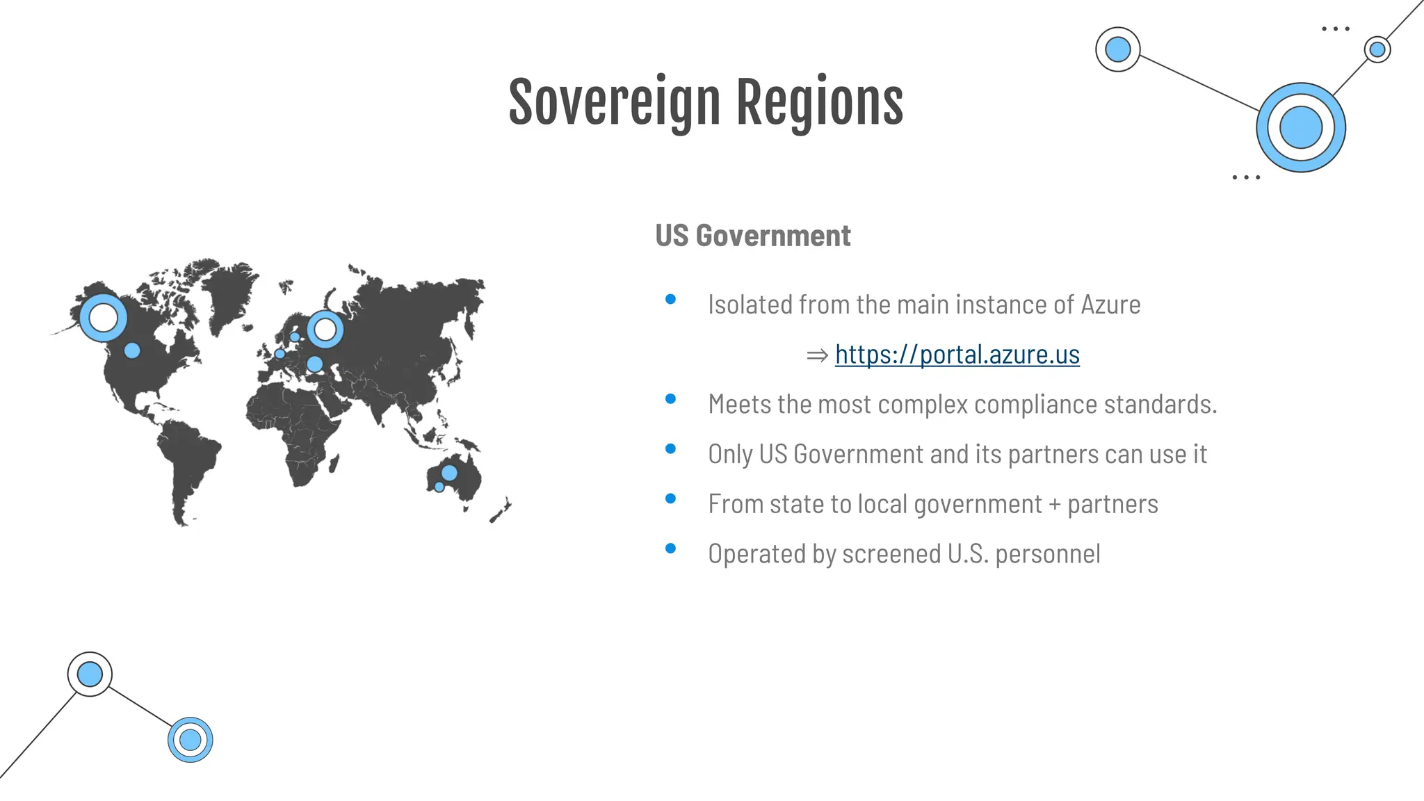 Sovereign Regions
US Government
• Isolated from the main instance of Azure
⇒ https://portal.azure.us
• Meets the most complex compliance standards.
• Only US Government and its partners can use it
• From state to local government + partners
• Operated by screened U.S. personnel
 