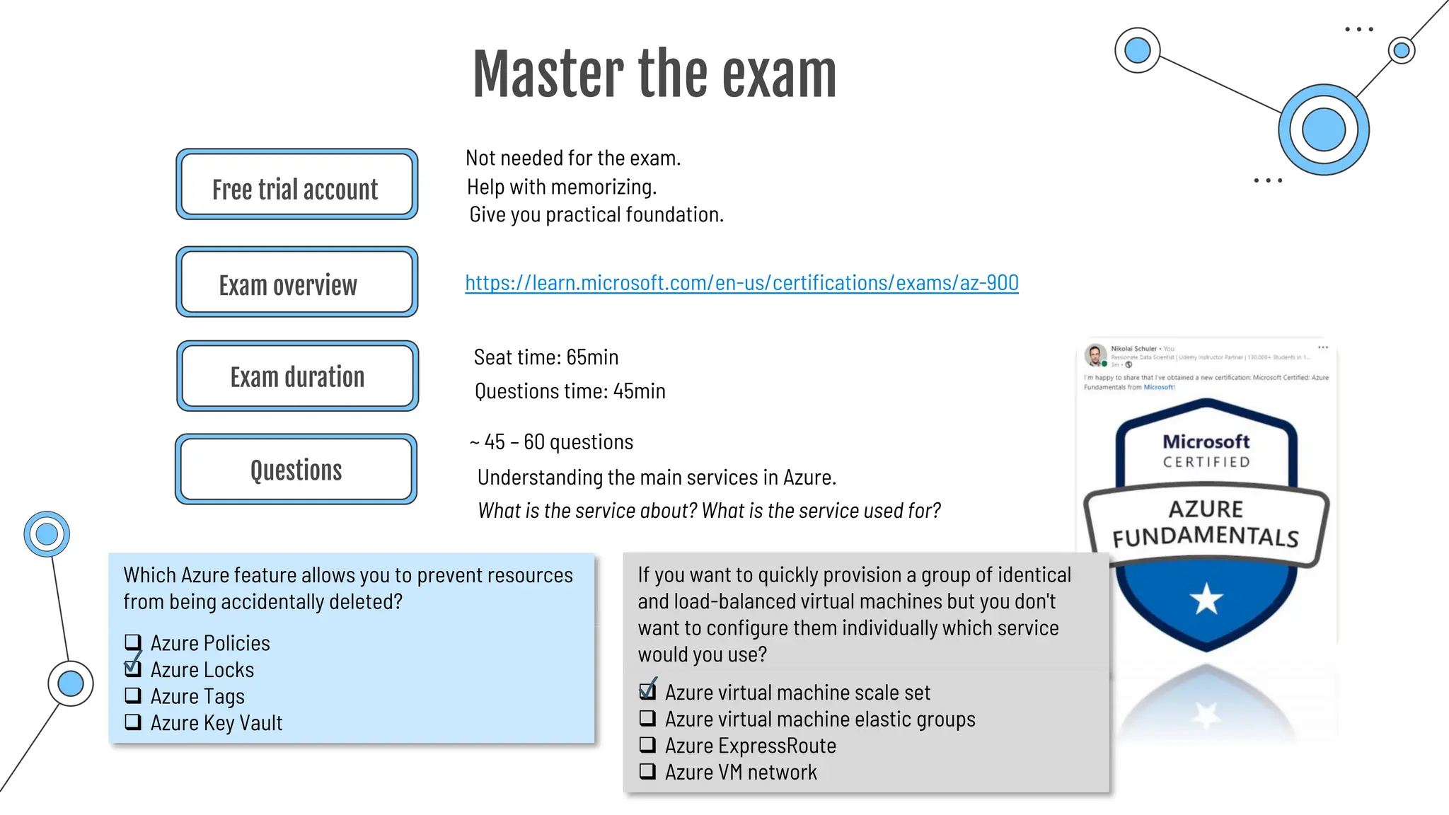 Free trial account
https://learn.microsoft.com/en-us/certifications/exams/az-900
Exam overview
Questions
Not needed for the exam.
Understanding the main services in Azure.
Help with memorizing.
Give you practical foundation.
Master the exam
Exam duration
Seat time: 65min
What is the service about? What is the service used for?
Questions time: 45min
~ 45 – 60 questions
Which Azure feature allows you to prevent resources
from being accidentally deleted?
❑ Azure Policies
❑ Azure Locks
❑ Azure Tags
❑ Azure Key Vault
If you want to quickly provision a group of identical
and load-balanced virtual machines but you don't
want to configure them individually which service
would you use?
❑ Azure virtual machine scale set
❑ Azure virtual machine elastic groups
❑ Azure ExpressRoute
❑ Azure VM network
✓
✓
 