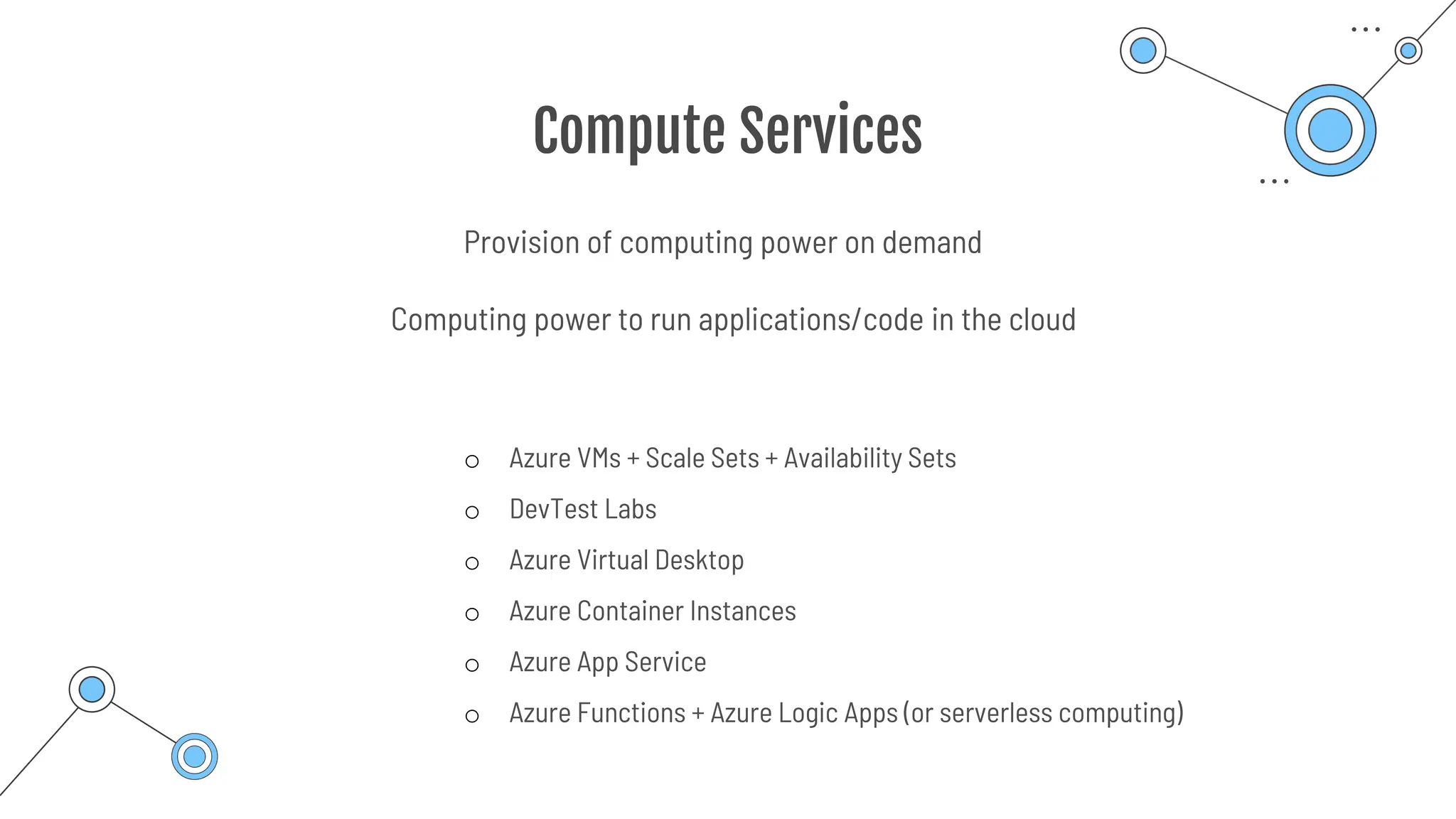 Compute Services
Provision of computing power on demand
o Azure VMs + Scale Sets + Availability Sets
o DevTest Labs
o Azure Virtual Desktop
o Azure Container Instances
o Azure App Service
o Azure Functions + Azure Logic Apps (or serverless computing)
Computing power to run applications/code in the cloud
 
