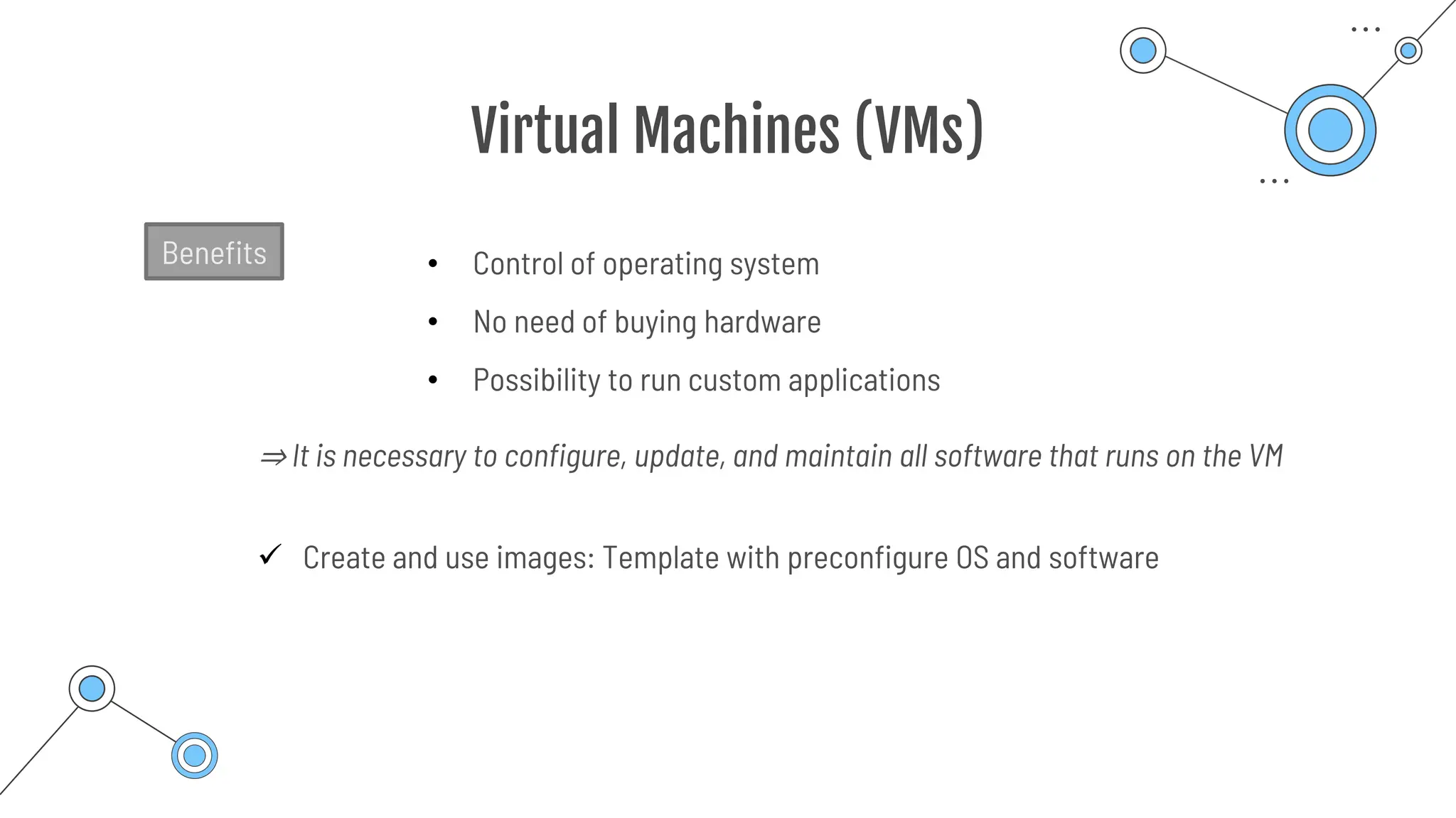 Virtual Machines (VMs)
• Control of operating system
• No need of buying hardware
• Possibility to run custom applications
Benefits
⇒ It is necessary to configure, update, and maintain all software that runs on the VM
✓ Create and use images: Template with preconfigure OS and software
 