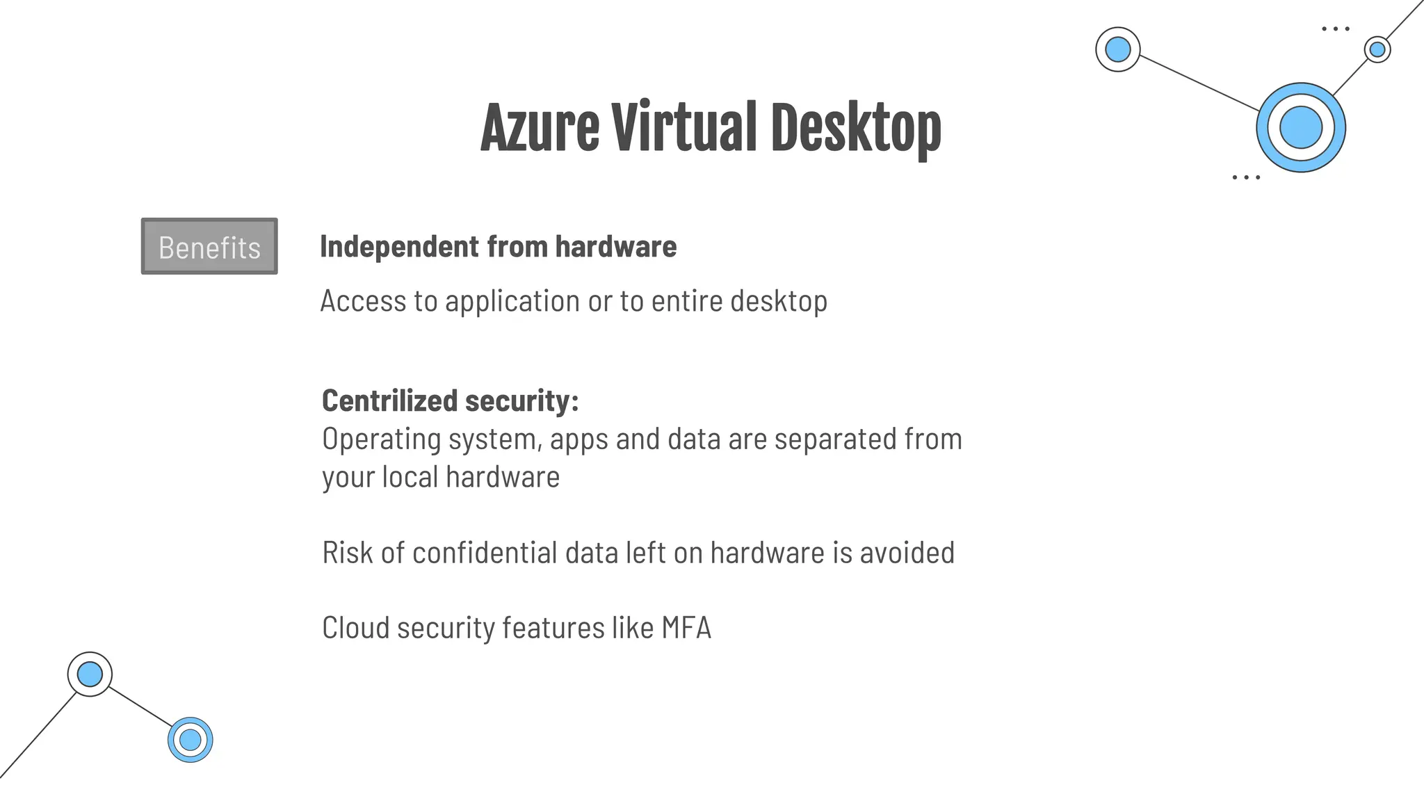 Azure Virtual Desktop
Centrilized security:
Operating system, apps and data are separated from
your local hardware
Risk of confidential data left on hardware is avoided
Independent from hardware
Access to application or to entire desktop
Cloud security features like MFA
Benefits
 
