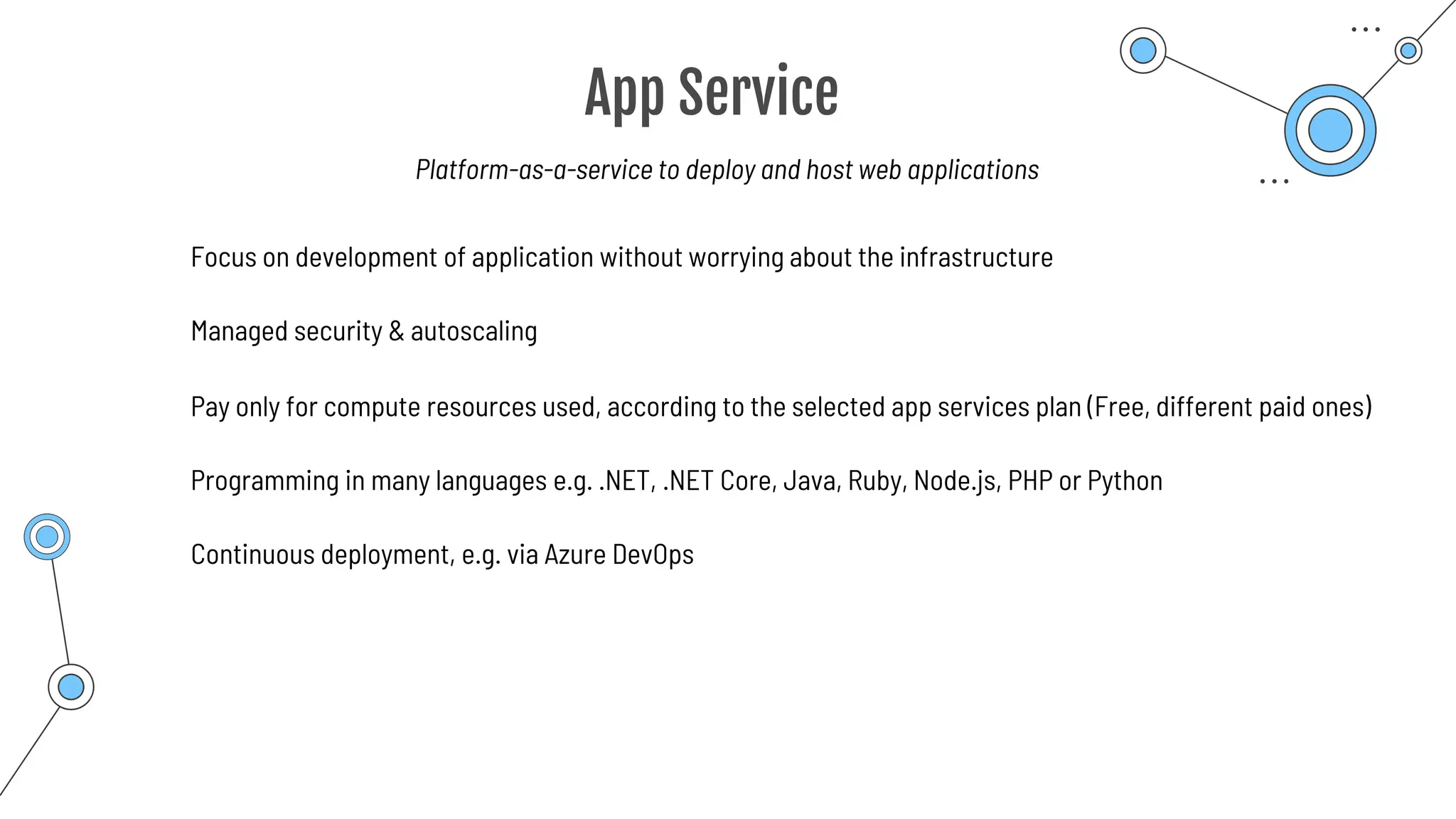 App Service
Programming in many languages e.g. .NET, .NET Core, Java, Ruby, Node.js, PHP or Python
Focus on development of application without worrying about the infrastructure
Managed security & autoscaling
Pay only for compute resources used, according to the selected app services plan (Free, different paid ones)
Continuous deployment, e.g. via Azure DevOps
Platform-as-a-service to deploy and host web applications
 