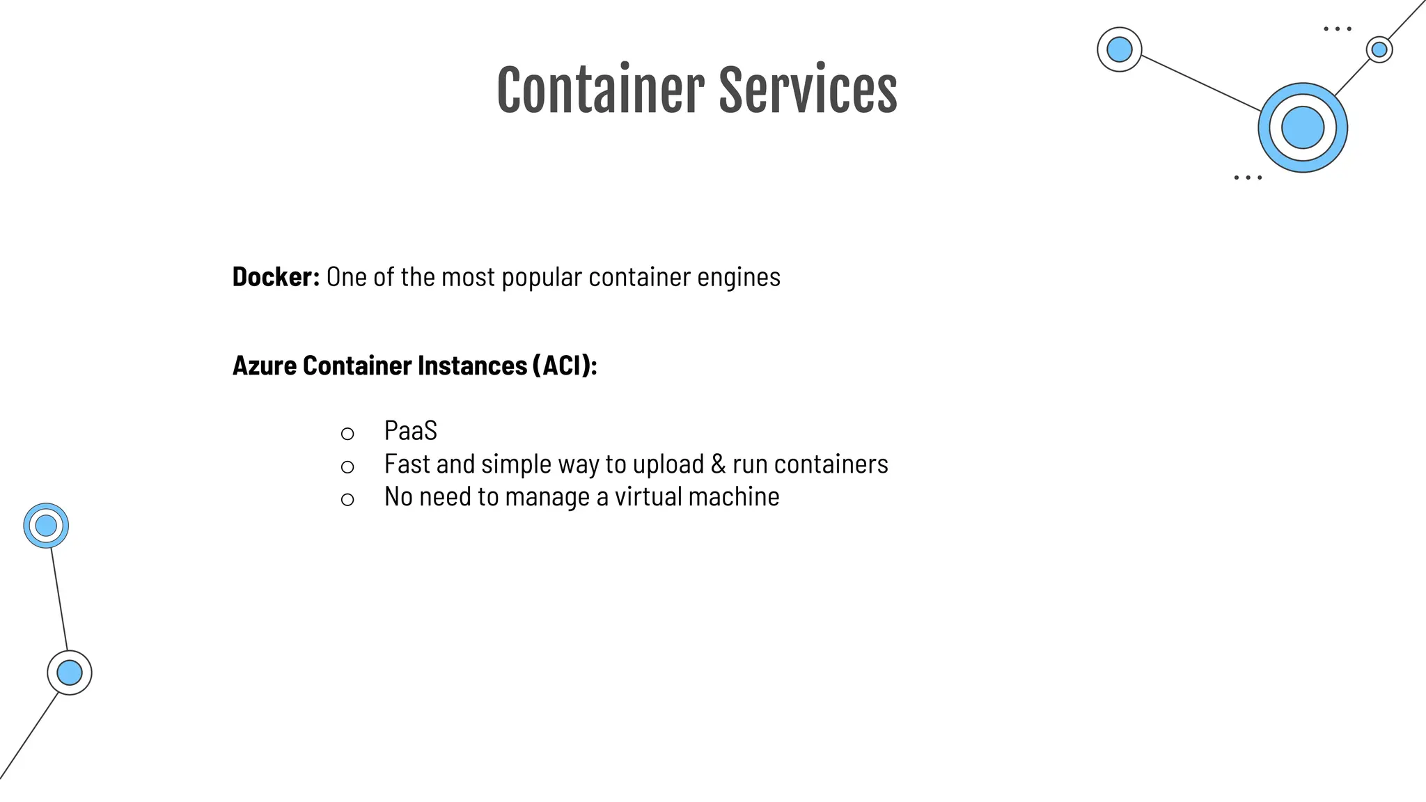 Container Services
Docker: One of the most popular container engines
Azure Container Instances (ACI):
o PaaS
o Fast and simple way to upload & run containers
o No need to manage a virtual machine
 