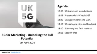 Agenda:
12:00 Welcome and introductions
12:05 Presentation: What is 5G?
12:20 Discussion panel and Q&A
13:10 Workshop session and feedback
14:10 Summary and final remarks
14:15 Session ends
5G for Marketing - Unlocking the Full
Potential
9th April 2020
www.uk5.org hello@uk5g.org
 