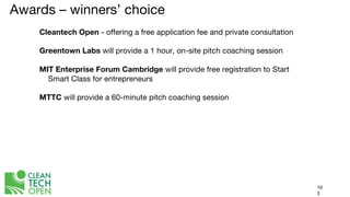 Awards – winners’ choice
Cleantech Open - offering a free application fee and private consultation
Greentown Labs will provide a 1 hour, on-site pitch coaching session
MIT Enterprise Forum Cambridge will provide free registration to Start
Smart Class for entrepreneurs
MTTC will provide a 60-minute pitch coaching session
10
3
 