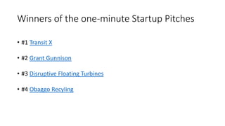 Winners of the one-minute Startup Pitches
• #1 Transit X
• #2 Grant Gunnison
• #3 Disruptive Floating Turbines
• #4 Obaggo Recyling
 