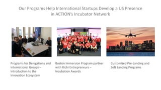 Our Programs Help International Startups Develop a US Presence
in ACTION’s Incubator Network
Programs for Delegations and
International Groups –
Introduction to the
Innovation Ecosystem
Boston Immersion Program partner
with Richi Entrepreneurs –
Incubation Awards
Customized Pre-Landing and
Soft Landing Programs
 