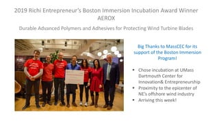 2019 Richi Entrepreneur’s Boston Immersion Incubation Award Winner
AEROX
Durable Advanced Polymers and Adhesives for Protecting Wind Turbine Blades
§ Chose incubation at UMass
Dartmouth Center for
Innovation& Entrepreneurship
§ Proximity to the epicenter of
NE’s offshore wind industry
§ Arriving this week!
Big Thanks to MassCEC for its
support of the Boston Immersion
Program!
 