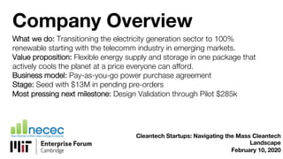Company Overview
What we do: Transitioning the electricity generation sector to 100%
renewable starting with the telecomm industry in emerging markets.
Value proposition: Flexible energy supply and storage in one package that
actively cools the planet at a price everyone can afford.
Business model: Pay-as-you-go power purchase agreement
Stage: Seed with $13M in pending pre-orders
Most pressing next milestone: Design Validation through Pilot $285k
Cleantech Startups: Navigating the Mass Cleantech
Landscape
February 10, 2020
 
