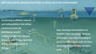 NEXT-GEN DIGITAL SERVICES PLATFORM TO SPEED SOLUTION DEVELOPMENT
Open standards-based platform to
facilitate “inter-operability” between
technologies and support blending of
environmental analytics with real-time
networked operations and simulation
tools.
Envisioning an offshore research
and testing platform that utilizes
components from the
IBM/Watson and RIT
collaborations on the Jefferson
Project at Lake George, New York
and the Smartbay Ireland, in
Galway.
 