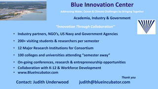 “Innovation Through Collaboration”
• Industry partners, NGO’s, US Navy and Government Agencies
• 200+ visiting students & researchers per semester
• 12 Major Research Institutions for Consortium
• 100 colleges and universities attending “semester away”
• On-going conferences, research & entrepreneurship opportunities
• Collaboration with K-12 & Workforce Development
• www.BlueIncubator.com
Thank you
Blue Innovation Center
Addressing Water, Ocean & Climate Challenges by Bringing Together
Academia, Industry & Government
Contact: Judith Underwood judith@blueincubator.com
 