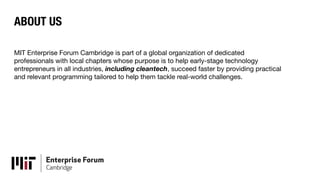 ABOUT US
MIT Enterprise Forum Cambridge is part of a global organization of dedicated
professionals with local chapters whose purpose is to help early-stage technology
entrepreneurs in all industries, including cleantech, succeed faster by providing practical
and relevant programming tailored to help them tackle real-world challenges.
 
