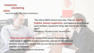 38
–Larry Hancock, CEO, Akita Innovations
“resources that we were not expecting,
and the mentoring has gotten us more
value than we were expecting”
–Jeff Beeny, Founder & CEO, Harvest Yeast
“We talk to [NSIV] almost every day. They are always
helpful, always supportive, and helped us work through
space buildout, equipment siting, and moving into our own
space”
–Michael Kerr, New England Hydropower
“They just don’t give up on any of the people they believe are
really trying to make the business successful, who are determined and
resilient. Having other people that you can talk to, in a consultative
manner, is important”
 