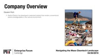 Company Overview
Navigating the Mass Cleantech Landscape
04/30/2019
Elevator Pitch
• Radical Plastics has developed a patented catalyst that renders conventional
plastics biodegradable in the natural environment.
 