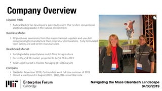 Company Overview
Navigating the Mass Cleantech Landscape
04/30/2019
Elevator Pitch
• Radical Plastics has developed a patented catalyst that renders conventional
plastics biodegradable in the natural environment.
Business Model
• RP purchases base resins from the major chemical suppliers and uses toll
compounding to manufacture their proprietary formulations. Fully formulated
resin pellets are sold to film manufacturers.
Beachhead Market
• Soil degradable polyethylene mulch films for agriculture
• Currently a $4.5B market, projected to be $5.7B by 2023
• Next target market is Flexible Packaging ($150B market)
Company
• Started in November 2018, Co-founders went full time summer of 2019
• Closed a seed round in August 2019 - $800,000 convertible note
 