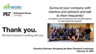 Thank you.
We look forward to working with you.
Cleantech Startups: Navigating the Mass Cleantech Landscape
February 10, 2020
Surround your company with
mentors and advisors and talk
to them frequently!
Incubators and accelerators can be great places
to meet seasoned experts.
 