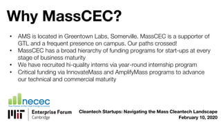 Why MassCEC?
• AMS is located in Greentown Labs, Somerville. MassCEC is a supporter of
GTL and a frequent presence on campus. Our paths crossed!
• MassCEC has a broad hierarchy of funding programs for start-ups at every
stage of business maturity
• We have recruited hi-quality interns via year-round internship program
• Critical funding via InnovateMass and AmplifyMass programs to advance
our technical and commercial maturity
Cleantech Startups: Navigating the Mass Cleantech Landscape
February 10, 2020
 