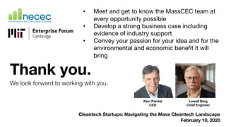 Thank you.
We look forward to working with you.
Cleantech Startups: Navigating the Mass Cleantech Landscape
February 10, 2020
• Meet and get to know the MassCEC team at
every opportunity possible
• Develop a strong business case including
evidence of industry support
• Convey your passion for your idea and for the
environmental and economic benefit it will
bring
Lowell Berg
Chief Engineer
Ravi Paintal
CEO
 