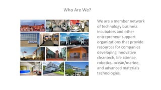 Who Are We?
We are a member network
of technology business
incubators and other
entrepreneur support
organizations that provide
resources for companies
developing innovative
cleantech, life science,
robotics, ocean/marine,
and advanced materials
technologies.
 