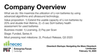 Company Overview
What we do: We maximize the utilization of Li-ion batteries by using
advanced algorithms and ultrasound technology.
Value proposition: 1) Extend the usable capacity of Li-ion batteries by
20% and double their lifetime, 2) <5 sec SoH battery health
assessment for used batteries
Business model: 1) Licensing, 2) Pay per Scan
Stage: Funded, Series A
Most pressing next milestone: 2L Product Release, Q3 2020
Cleantech Startups: Navigating the Mass Cleantech
Landscape
February 10, 2020
 
