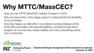 Why MTTC/MassCEC?
How we met: MTTC/MassCEC Catalyst Program in 2018
Why we chose them: Early stage support to demonstrate the feasibility
of our prototype
How they helped us: $65,000 in non-dilutive funding (Catalyst 2018),
$150,000 convertible note (AccelerateMass), funding through intern
program (3 now full time), media visibility and many networking events
and connections.
Cleantech Startups: Navigating the Mass Cleantech Landscape
February 10, 2020
 
