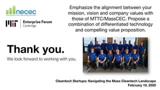 Thank you.
We look forward to working with you.
Cleantech Startups: Navigating the Mass Cleantech Landscape
February 10, 2020
Emphasize the alignment between your
mission, vision and company values with
those of MTTC/MassCEC. Propose a
combination of differentiated technology
and compelling value proposition.
 