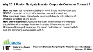 Why 2019 Boston Navigate Investor Corporate Customer Connect ?
How we met: We have membership in North Shore InnoVentures and
NECEC contacted us to provide investor connection services.
Why we chose them: Opportunity to connect directly with network of
strategic investors at one event
How they helped us: Organized the event and matched our interests-
capabilities with strategic investors interests. We connected with 7
Corporate Strategic Investors at the event, had follow-up contact with 3,
and are continuing conversation with 1.
Cleantech Startups: Navigating the Mass Cleantech Landscape
February 10, 2020
 