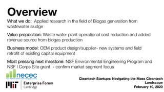Overview
What we do: Applied research in the field of Biogas generation from
wastewater sludge
Value proposition: Waste water plant operational cost reduction and added
revenue source from biogas production
Business model: OEM product design/supplier- new systems and field
retrofit of existing capital equipment
Most pressing next milestone: NSF Environmental Engineering Program and
NSF I Corps Site grant - confirm market segment focus
Cleantech Startups: Navigating the Mass Cleantech
Landscape
February 10, 2020
 
