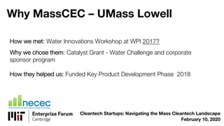 Why MassCEC – UMass Lowell
How we met: Water Innovations Workshop at WPI 2017?
Why we chose them: Catalyst Grant - Water Challenge and corporate
sponsor program
How they helped us: Funded Key Product Development Phase 2018
Cleantech Startups: Navigating the Mass Cleantech Landscape
February 10, 2020
 
