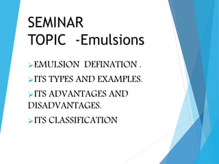 SEMINAR
TOPIC -Emulsions
EMULSION DEFINATION .
ITS TYPES AND EXAMPLES.
ITS ADVANTAGES AND
DISADVANTAGES.
ITS CLASSIFICATION
 