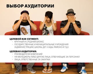 Выбор аУдитории




 целеВой В2В-сегмент:
   - круПный и средний бизнес
   - государственные и мунициПальные учреждения
     (администрации, школы, дет. сады, районо и т.д.)
 целеВая аУдитория:
   - руководители комПаний
   - HR-менеджеры либо другие лица, отвечающие за Персонал
   - лица, ответственные за закуПки
 