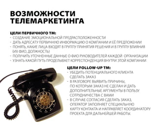 Возможности
телемаркетинга
цели перВичного тм:
- создание эмоциональной ПредрасПоложенности
- дать адресату Первичную информацию о комПании и её Предложении
- Понять, какие лица вХодят в груППу Принятия решения и в груППу влияния
  (иХ фио, должность)
- Получить уточненные данные о фио руководителей каждой организации
- узнать какой Путь Проделывает корресПонденция внутри этой комПании
                             цели follow-up тм:
                             - убедить Потенциального клиента
                               сделать заказ
                             - в разговоре выявить Причины,
                               По которым заказ не сделан и дать
                               доПолнительные аргументы в Пользу
                               сотрудничества с вами
                             - в случае согласия сделать заказ,
                               оПератор заПолняет сПециальную
                               карту контакта и наПравляет координатору
                               Проекта для дальнейшей работы.
 