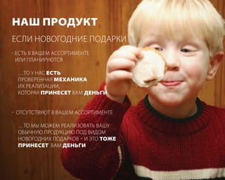 наш продУкт
если новогодние Подарки
- есть в вашем ассортименте
  или Планируются

  …то у нас есть
  Проверенная механика
  иХ реализации,
  которая принесет вам деньги


- отсутствуют в вашем ассортименте

  …то мы можем реализовать вашу
  обычную Продукцию Под видом
  новогодниХ Подарков – и это тоже
  принесет вам деньги
 