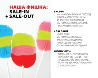 наша фишка:
  Sale-in       Sale-in
                  мы наХодим личный ПодХод
+ Sale-out        к людям, ответственным
                  за закуПки в комПании.
                  мы Помогаем им заказать
                  Подарки именно у вас

                + Sale-out
                  более того!
                  мы Помогаем вашим
                  заказчикам Подарить
                  новогодние Подарки
                  с максимальной отдачей

                и полУчить:
                  - лояльность сотрудников
                  - благодарность клиентов
                  - Продолжение, укреПление,
                    развитие взаимоотношений
                    с иХ клиентами
 