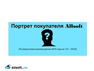Портрет покупателя Allsoft
(По результатам анализа данных 2015 года за 1.01 – 25.03)
 