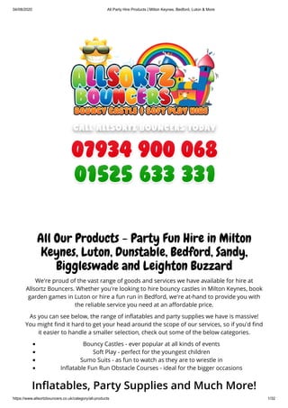 04/08/2020 All Party Hire Products | Milton Keynes, Bedford, Luton & More
https://www.allsortzbouncers.co.uk/category/all-products 1/32
All Our Products - Party Fun Hire in Milton
Keynes, Luton, Dunstable, Bedford, Sandy,
Biggleswade and Leighton Buzzard
We're proud of the vast range of goods and services we have available for hire at
Allsortz Bouncers. Whether you're looking to hire bouncy castles in Milton Keynes, book
garden games in Luton or hire a fun run in Bedford, we're at-hand to provide you with
the reliable service you need at an a ordable price.
As you can see below, the range of in atables and party supplies we have is massive!
You might nd it hard to get your head around the scope of our services, so if you'd nd
it easier to handle a smaller selection, check out some of the below categories.
Bouncy Castles - ever popular at all kinds of events
Soft Play - perfect for the youngest children
Sumo Suits - as fun to watch as they are to wrestle in
In atable Fun Run Obstacle Courses - ideal for the bigger occasions
In atables, Party Supplies and Much More!
 