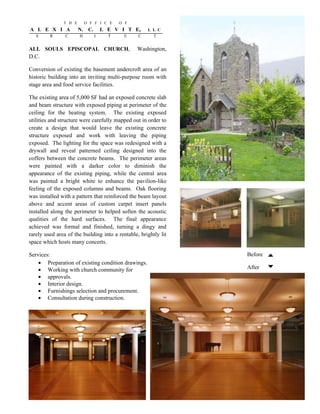 T H E       O F F I C E   O F
A L E X I A            N. C.       L E V I T E,       L L C
  A      R      C      H       I     T    E      C      T


ALL SOULS EPISCOPAL CHURCH,                     Washington,
D.C.

Conversion of existing the basement undercroft area of an
historic building into an inviting multi-purpose room with
stage area and food service facilities.

The existing area of 5,000 SF had an exposed concrete slab
and beam structure with exposed piping at perimeter of the
ceiling for the heating system. The existing exposed
utilities and structure were carefully mapped out in order to
create a design that would leave the existing concrete
structure exposed and work with leaving the piping
exposed. The lighting for the space was redesigned with a
drywall and reveal patterned ceiling designed into the
coffers between the concrete beams. The perimeter areas
were painted with a darker color to diminish the
appearance of the existing piping, while the central area
was painted a bright white to enhance the pavilion-like
feeling of the exposed columns and beams. Oak flooring
was installed with a pattern that reinforced the beam layout
above and accent areas of custom carpet insert panels
installed along the perimeter to helped soften the acoustic
qualities of the hard surfaces. The final appearance
achieved was formal and finished, turning a dingy and
rarely used area of the building into a rentable, brightly lit
space which hosts many concerts..

Services:                                                        Before
        Preparation of existing condition drawings.
        Working with church community for                        After
        approvals.
        Interior design.
        Furnishings selection and procurement.
        Consultation during construction.
 