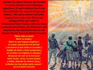 „Sterben ist einfach Sterben.Das Sterben
ist vorbei./Sterben ist ein flüchtiges
Lagerfeuer./Es geht treibend durch eine
Tür/und finden Sie, wonach Sie gesucht
haben./ Hör auf zu weinen und stelle
Fragen,/siehe Liebe ohne Rätsel oder
Spiegel;/Ruhe vom Leben in
Zärtlichkeit;/Habt Frieden, Licht, das Haus
zusammen/und finden, die Schmerzen weit
weg lassen,/das Nachtlicht nach so viel
dunkler Nacht".José Luis Martín Descalzo
"Morir sólo es morir.
Morir se acaba./
Morir es una hoguera fugitiva./
Es cruzar una puerta a la deriva/
y encontrar lo que tanto se buscaba./
Acabar de llorar y hacer preguntas,/
ver al Amor sin enigmas ni espejos;/
descansar de vivir en la ternura;/
tener la paz , la luz, la casa juntas/
y hallar, dejando los dolores lejos,/
la Noche-luz tras tanta noche oscura".
José Luis Martín Descalzo
 