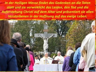 In der Heiligen Messe findet das Gedenken an die Toten
statt und sie verwirklicht das Leiden, den Tod und die
Auferstehung Christi auf dem Altar und präsentiert sie allen
Verstorbenen in der Hoffnung auf das ewige Leben.
 