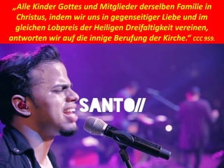 „Alle Kinder Gottes und Mitglieder derselben Familie in
Christus, indem wir uns in gegenseitiger Liebe und im
gleichen Lobpreis der Heiligen Dreifaltigkeit vereinen,
antworten wir auf die innige Berufung der Kirche.“ CCC 959.
 