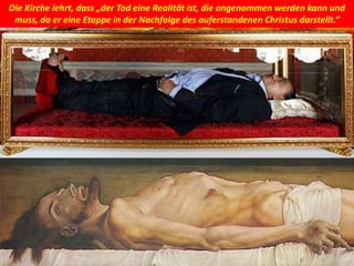 Die Kirche lehrt, dass „der Tod eine Realität ist, die angenommen werden kann und
muss, da er eine Etappe in der Nachfolge des auferstandenen Christus darstellt.“
 