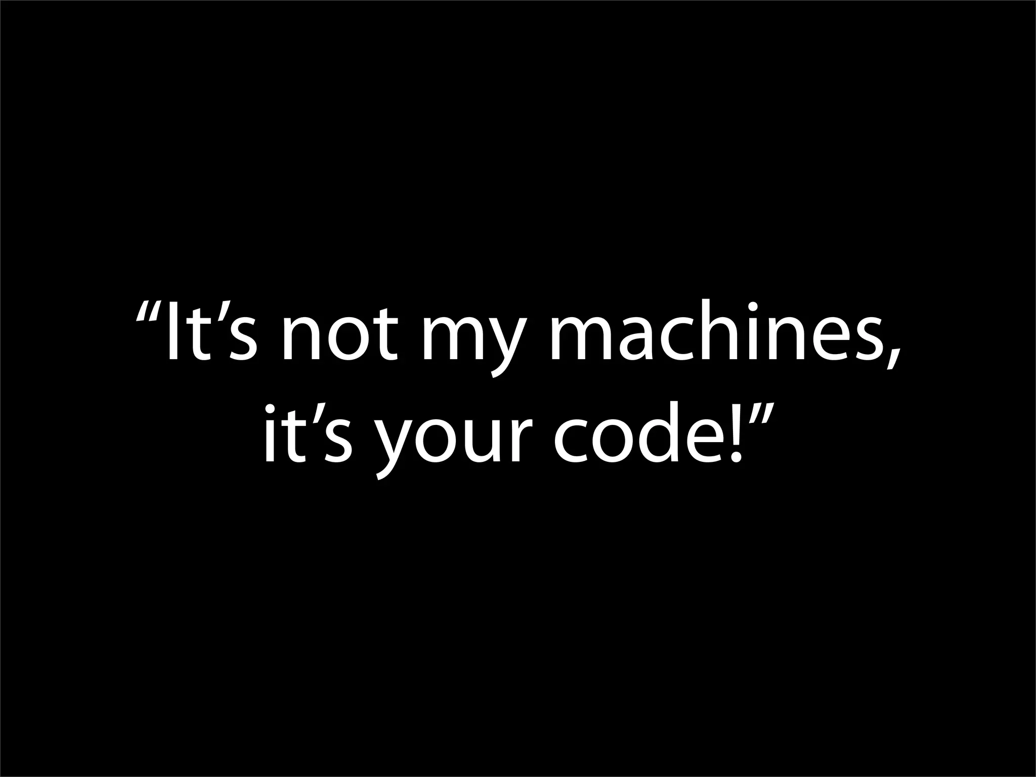 “It’s not my machines,
     it’s your code!”
 