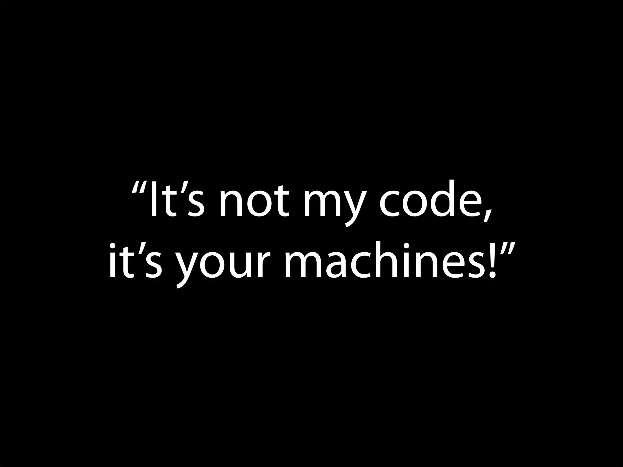 “It’s not my code,
it’s your machines!”
 
