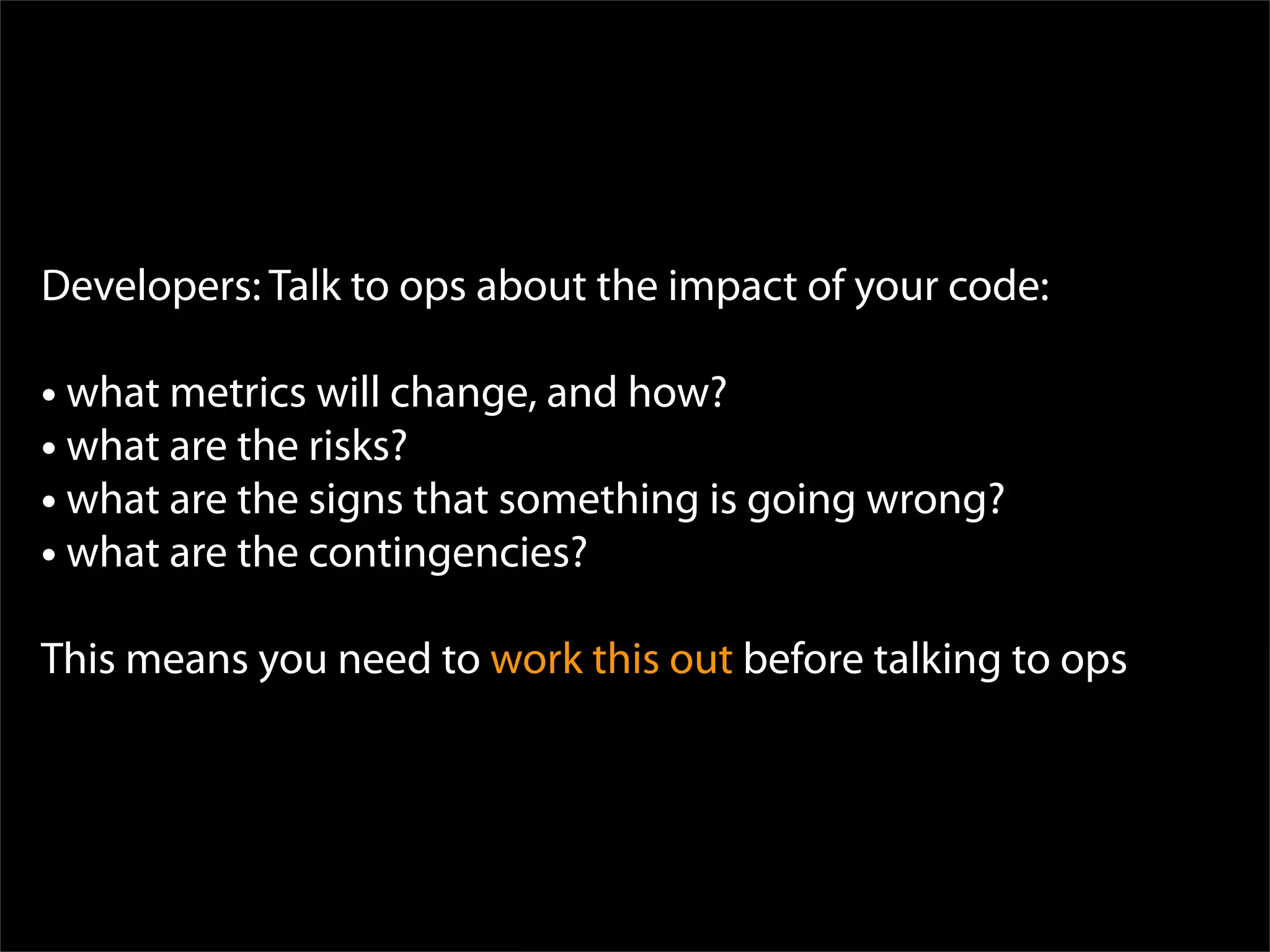 Developers: Talk to ops about the impact of your code:

• what metrics will change, and how?
• what are the risks?
• what are the signs that something is going wrong?
• what are the contingencies?
This means you need to work this out before talking to ops
 